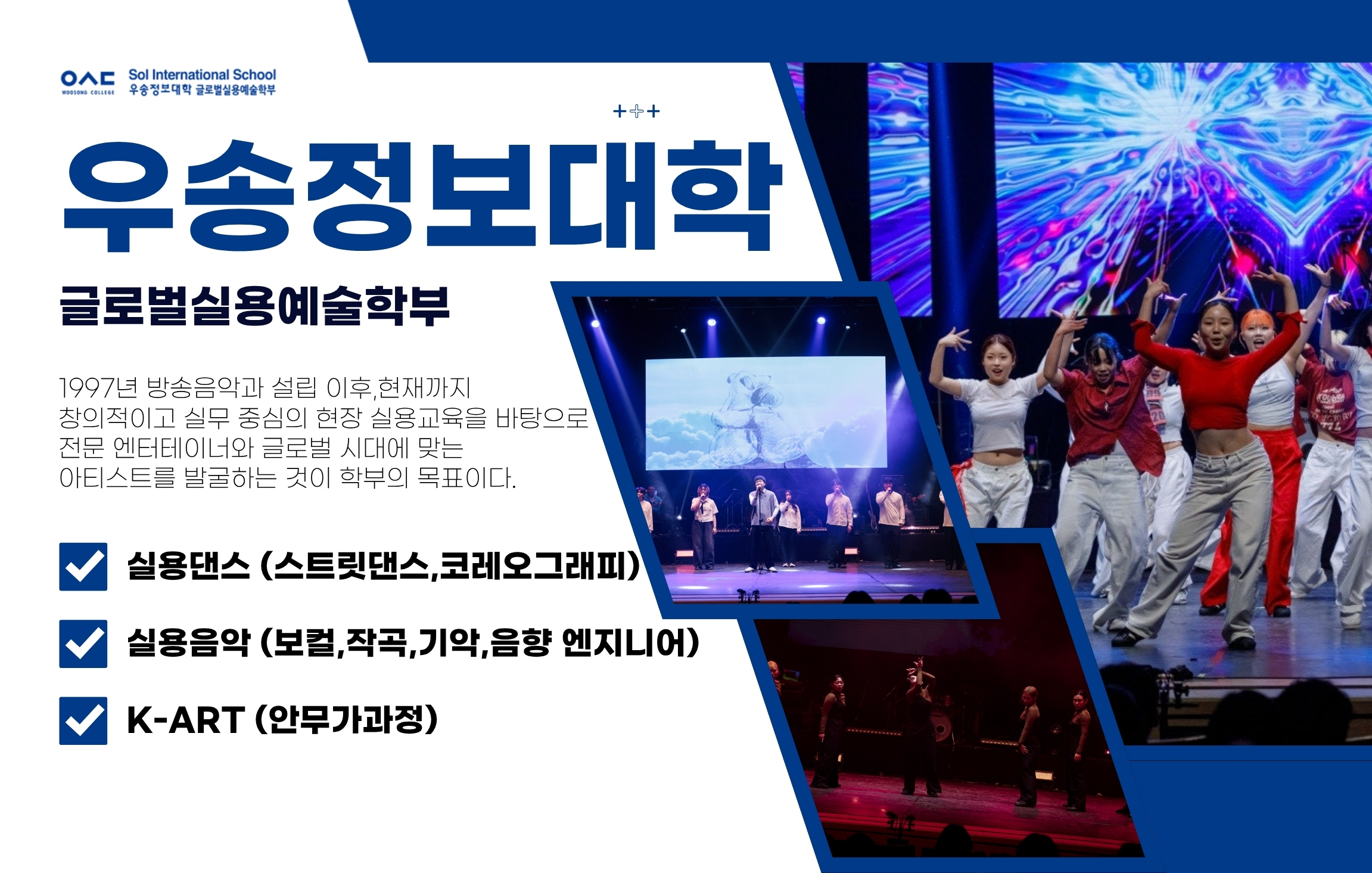 Sol International School 우송정보대학 글로벌실용예술학부 / 우송정보대학 / 글로벌실용예술학부 / 1997년 방송음악과 설립 이후, 현재까지 창의적이고 실무 중심의 현장 실용교육을 바탕으로 전문 엔터테이너와 글로벌 시대에 맞는 아티스트를 발굴하는 것이 학부의 목표이다. / 실용댄스 (스트릿댄스,코레오그래피) / 실용음악 (보컬, 작곡, 기악, 음향 엔지니어) / K-ART (안무가과정)