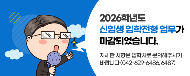 2026학년도 신입생 입학전형 업무가 마감되었습니다. 자세한 사항은 입학처로 문의해주시기 바랍니다(042-629-6486, 6487)